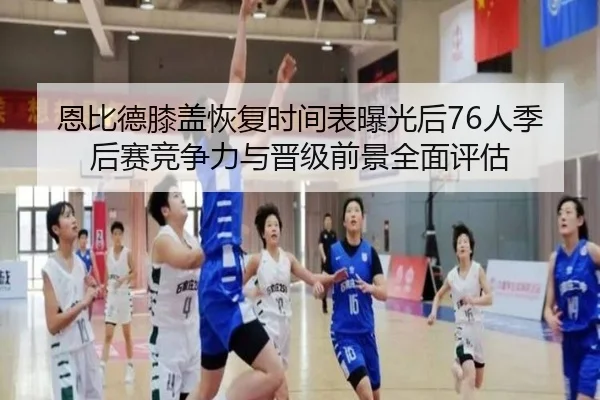 恩比德膝盖恢复时间表曝光后76人季后赛竞争力与晋级前景全面评估