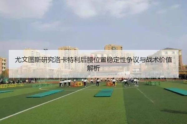 尤文图斯研究洛卡特利后腰位置稳定性争议与战术价值解析