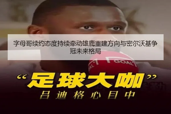 字母哥续约态度持续牵动雄鹿重建方向与密尔沃基争冠未来格局