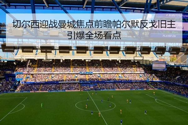 切尔西迎战曼城焦点前瞻帕尔默反戈旧主引爆全场看点