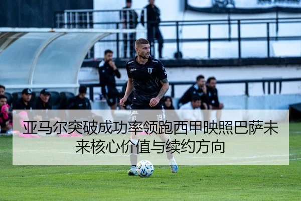 亚马尔突破成功率领跑西甲映照巴萨未来核心价值与续约方向